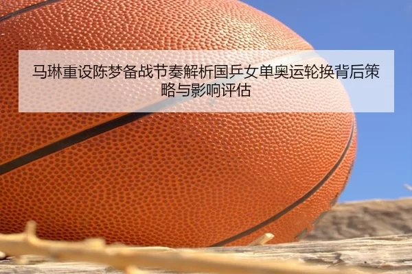 马琳重设陈梦备战节奏解析国乒女单奥运轮换背后策略与影响评估