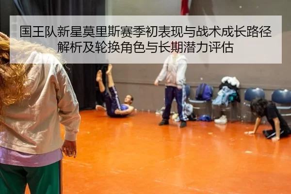 国王队新星莫里斯赛季初表现与战术成长路径解析及轮换角色与长期潜力评估